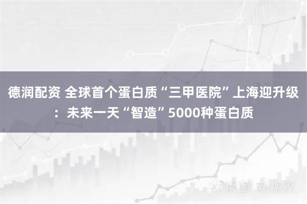 德润配资 全球首个蛋白质“三甲医院”上海迎升级：未来一天“智造”5000种蛋白质