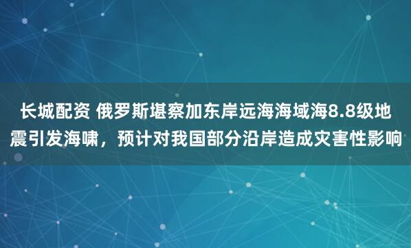 长城配资 俄罗斯堪察加东岸远海海域海8.8级地震引发海啸，预计对我国部分沿岸造成灾害性影响