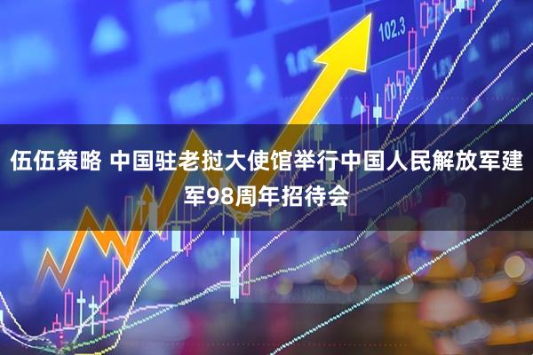 伍伍策略 中国驻老挝大使馆举行中国人民解放军建军98周年招待会