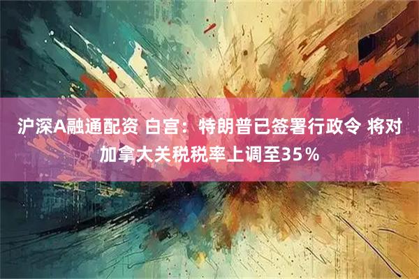 沪深A融通配资 白宫：特朗普已签署行政令 将对加拿大关税税率上调至35％