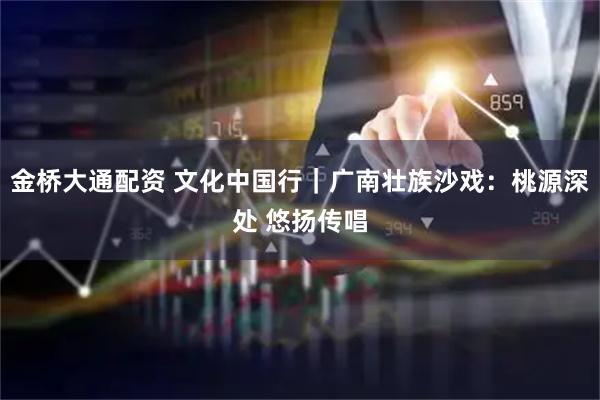 金桥大通配资 文化中国行｜广南壮族沙戏：桃源深处 悠扬传唱