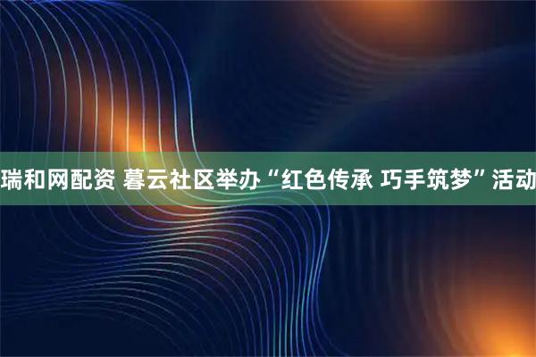 瑞和网配资 暮云社区举办“红色传承 巧手筑梦”活动