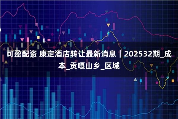 可盈配资 康定酒店转让最新消息｜202532期_成本_贡嘎山乡_区域