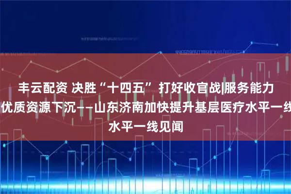 丰云配资 决胜“十四五” 打好收官战|服务能力提升 优质资源下沉——山东济南加快提升基层医疗水平一线见闻