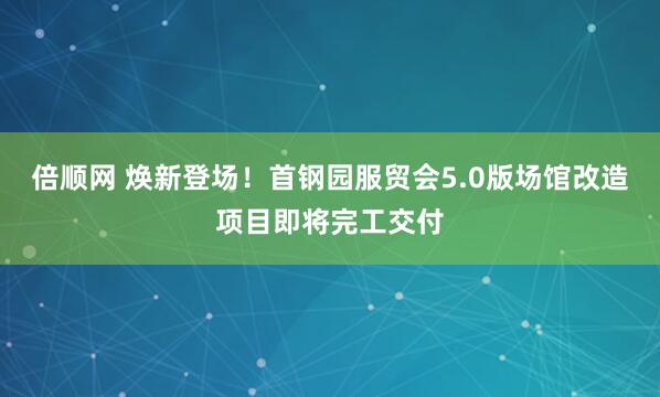 倍顺网 焕新登场！首钢园服贸会5.0版场馆改造项目即将完工交付