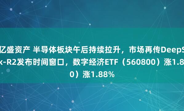 亿盛资产 半导体板块午后持续拉升，市场再传DeepSeek-R2发布时间窗口，数字经济ETF（560800）涨1.88%