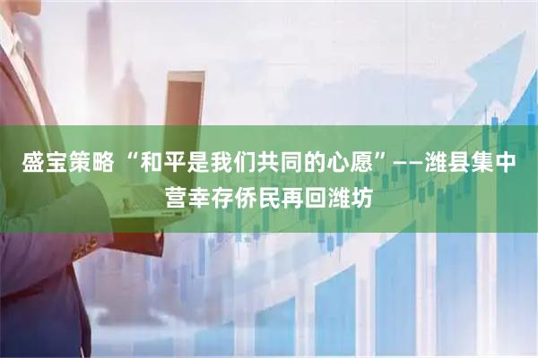 盛宝策略 “和平是我们共同的心愿”——潍县集中营幸存侨民再回潍坊