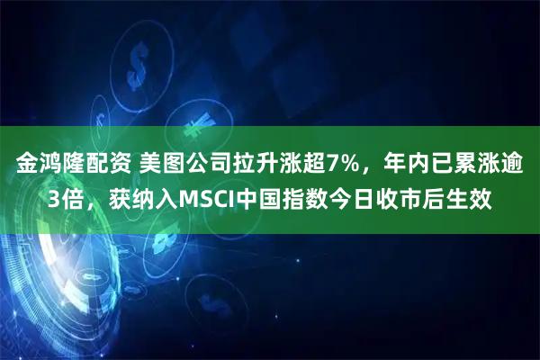 金鸿隆配资 美图公司拉升涨超7%，年内已累涨逾3倍，获纳入MSCI中国指数今日收市后生效