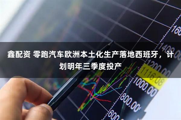 鑫配资 零跑汽车欧洲本土化生产落地西班牙，计划明年三季度投产