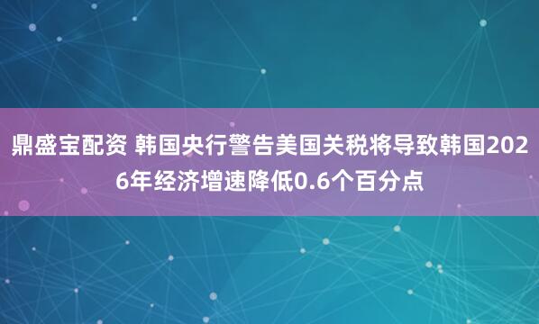 鼎盛宝配资 韩国央行警告美国关税将导致韩国2026年经济增速降低0.6个百分点