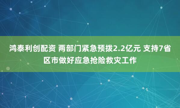 鸿泰利创配资 两部门紧急预拨2.2亿元 支持7省区市做好应急抢险救灾工作