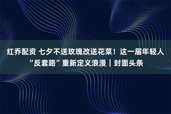 红乔配资 七夕不送玫瑰改送花菜！这一届年轻人“反套路”重新定义浪漫｜封面头条