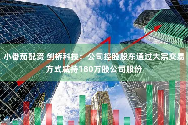 小番茄配资 剑桥科技：公司控股股东通过大宗交易方式减持180万股公司股份