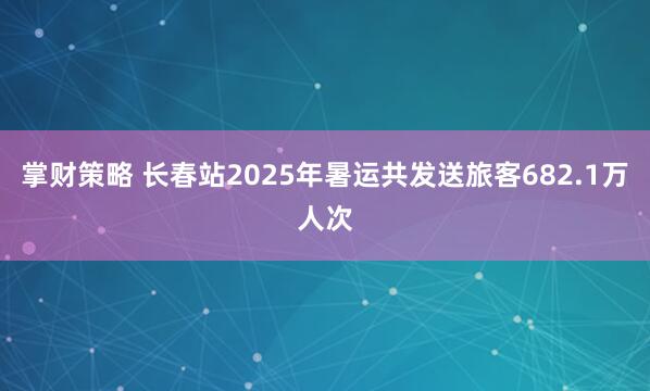掌财策略 长春站2025年暑运共发送旅客682.1万人次