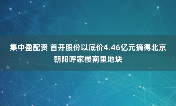 集中盈配资 首开股份以底价4.46亿元摘得北京朝阳呼家楼南里地块