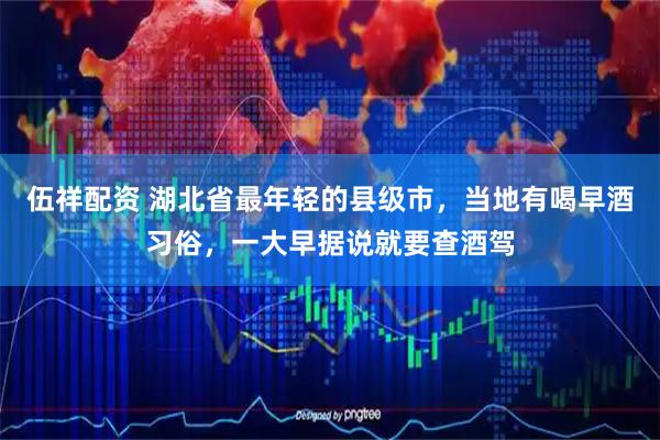 伍祥配资 湖北省最年轻的县级市，当地有喝早酒习俗，一大早据说就要查酒驾