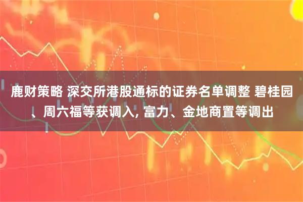 鹿财策略 深交所港股通标的证券名单调整 碧桂园、周六福等获调入, 富力、金地商置等调出