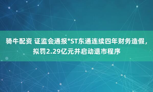 骑牛配资 证监会通报*ST东通连续四年财务造假，拟罚2.29亿元并启动退市程序
