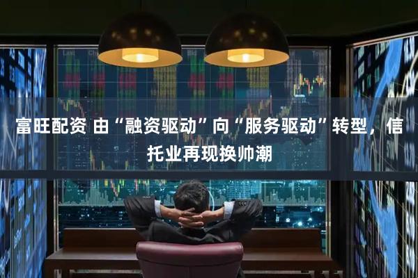 富旺配资 由“融资驱动”向“服务驱动”转型，信托业再现换帅潮