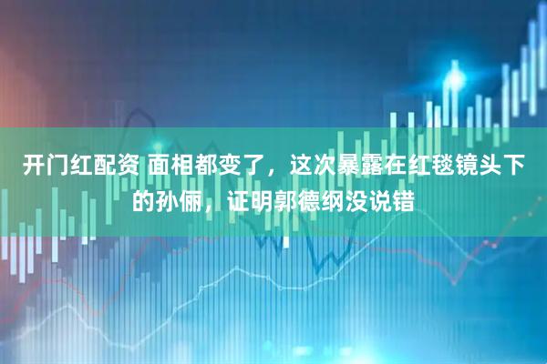 开门红配资 面相都变了，这次暴露在红毯镜头下的孙俪，证明郭德纲没说错