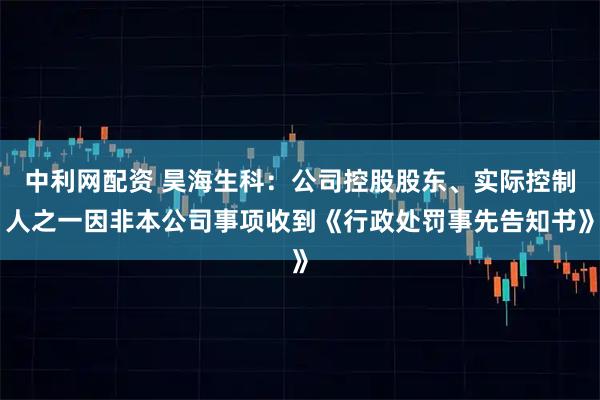 中利网配资 昊海生科：公司控股股东、实际控制人之一因非本公司事项收到《行政处罚事先告知书》
