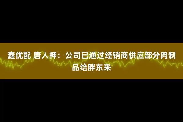 鑫优配 唐人神：公司已通过经销商供应部分肉制品给胖东来