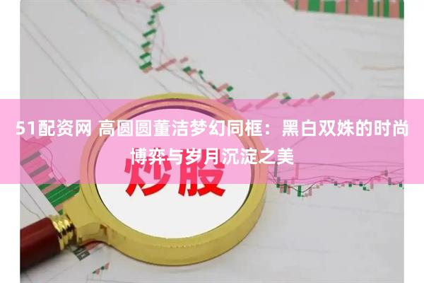 51配资网 高圆圆董洁梦幻同框：黑白双姝的时尚博弈与岁月沉淀之美