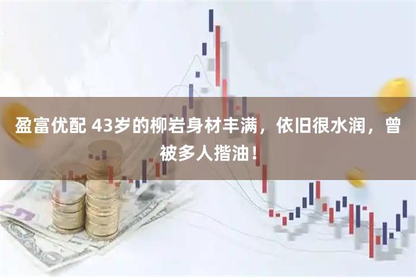 盈富优配 43岁的柳岩身材丰满，依旧很水润，曾被多人揩油！