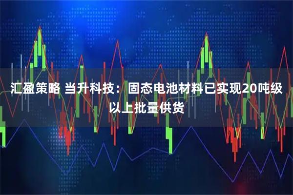汇盈策略 当升科技：固态电池材料已实现20吨级以上批量供货