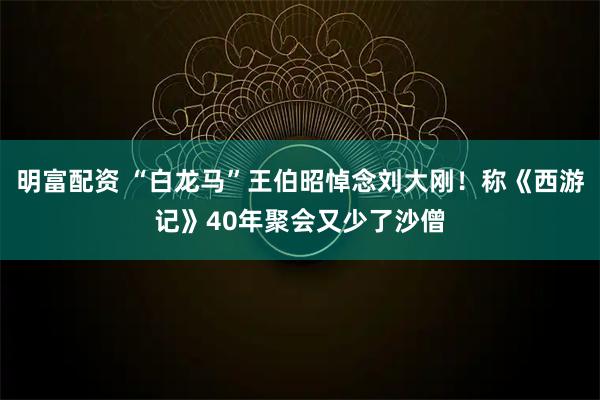 明富配资 “白龙马”王伯昭悼念刘大刚！称《西游记》40年聚会又少了沙僧