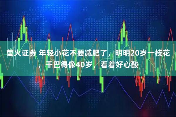 萤火证券 年轻小花不要减肥了，明明20岁一枝花，干巴得像40岁，看着好心酸