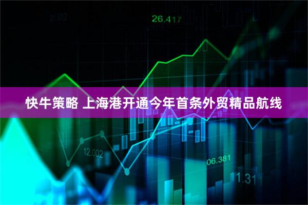 快牛策略 上海港开通今年首条外贸精品航线
