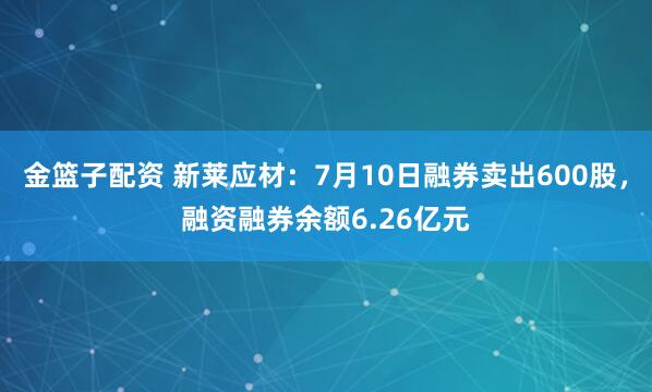 金篮子配资 新莱应材：7月10日融券卖出600股，融资融券余额6.26亿元