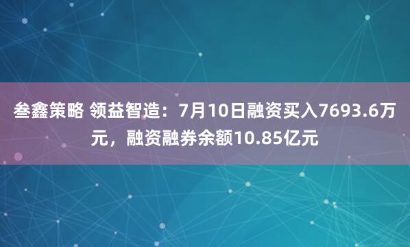 叁鑫策略 领益智造：7月10日融资买入7693.6万元，融资融券余额10.85亿元