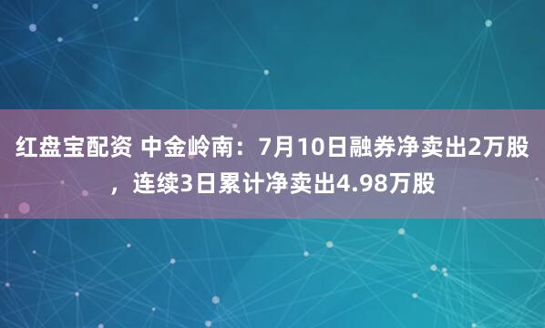 红盘宝配资 中金岭南：7月10日融券净卖出2万股，连续3日累计净卖出4.98万股