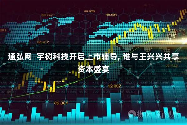 通弘网  宇树科技开启上市辅导, 谁与王兴兴共享资本盛宴
