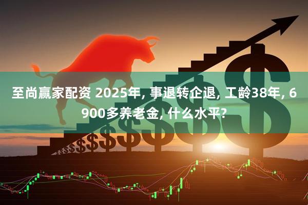 至尚赢家配资 2025年, 事退转企退, 工龄38年, 6900多养老金, 什么水平?