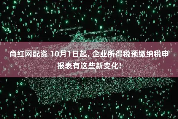 尚红网配资 10月1日起, 企业所得税预缴纳税申报表有这些新变化!