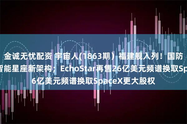 金诚无忧配资 宇宙人(1863期）福建舰入列！国防科大团队打造智能星座新架构；EchoStar再售26亿美元频谱换取SpaceX更大股权