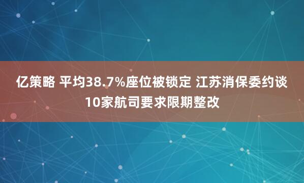 亿策略 平均38.7%座位被锁定 江苏消保委约谈10家航司要求限期整改