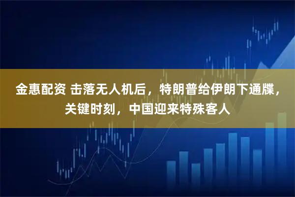 金惠配资 击落无人机后，特朗普给伊朗下通牒，关键时刻，中国迎来特殊客人